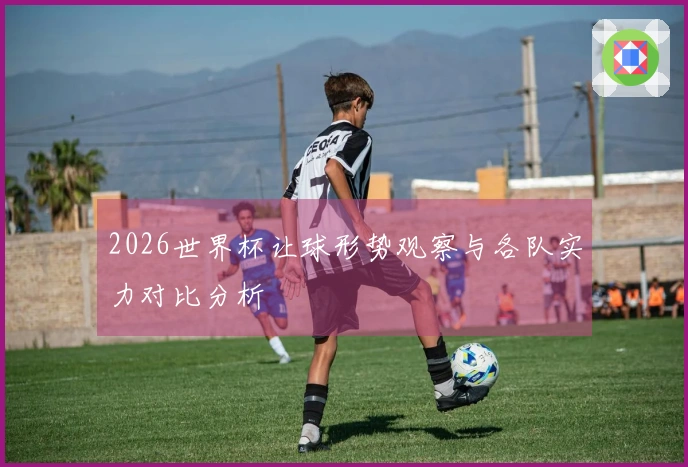 2026世界杯让球形势观察与各队实力对比分析
