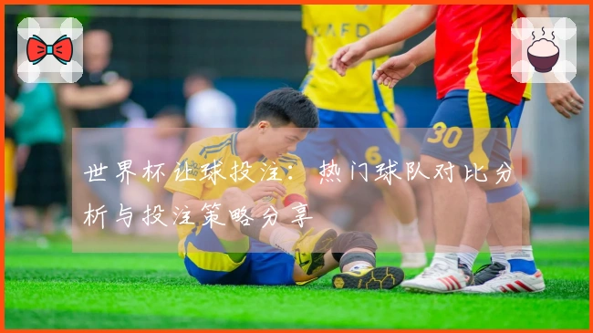 世界杯让球投注：热门球队对比分析与投注策略分享