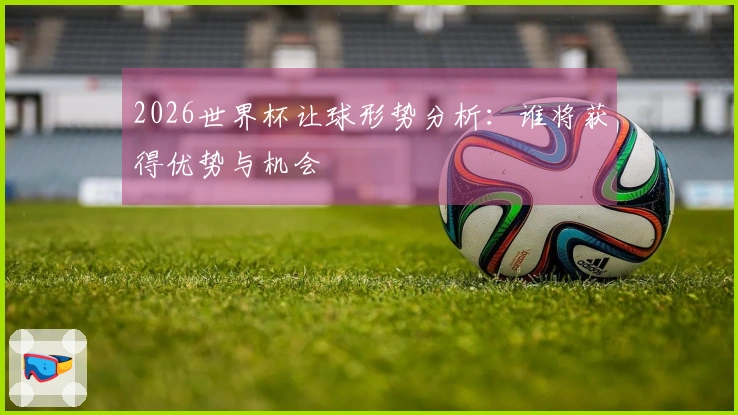 2026世界杯让球形势分析：谁将获得优势与机会